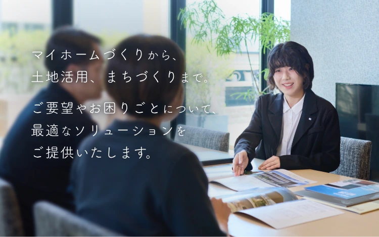 マイホームづくりから、土地活用、まちづくりまで。ご要望やお困りごとについて、最適なソリューションをご提供いたします。